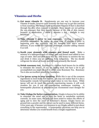 Vitamins and Herbs 
61. Get more vitamin D. Supplements are one way to increase your 
Vitamin D intake, however quite honestly the best way to get this nutrient 
is from sunshine. The human body synthesizes Vitamin D that is absorbed 
through the skin when exposed to sunlight. Many people are not getting 
the sun exposure that they require because of the risk of skin cancer; 
however in moderation – about 5 minutes a day - sunlight is very 
beneficial. 
62.Take vitamin C prior to sun exposure. Getting a sunburn is 
definitely unpleasant. By taking an extra dose of vitamin C prior to 
beginning your sun exposure, you are boosting your skin’s natural 
defenses. If you would like increased protection, consider adding vitamin 
E as well. 
63.Sooth your stomach with oranges and fennel seed. Make a 
mixture of a tablespoon each of orange peel and fennel seed added to two 
cups of water. Boil and then steep this tea. Add honey to sweeten the tea 
and drink it when you are suffering from indigestion. The tea should 
refrigerate for about 48 hours, and will taste primarily like fennel. 
64.Drink rosemary tea. Rosemary is a kitchen herb known for its ability 
to stimulate the senses. If you are feeling tired, but have a lot to get 
accomplished you might do well to drink some Rosemary Tea. Rosemary 
Tea is also an excellent remedy for headaches. 
65.Use ipecac syrup to stop vomiting. While this is one of the common 
ingredients in most home first aid kits, you may not realize that it is also a 
homeopathic remedy for vomiting when taken in very tiny doses. While 
ipecac will not do much for patients experiencing nausea, it will work 
wonders for you if you are experiencing continuous vomiting. A 
homeopathic physician or pharmacist can recommend exact dosages for 
you. 
66.Take Ginkgo for better concentration. Gingko is known for its ability 
to stimulate the mind and to help the brain to metabolize nutrients 
correctly. In some cases, the herb has been noted to reduce the effects of 
aging and to slow the onset of Alzheimer’s disease. Gingko leaves are 
ground into a powder and the extract can be used in many different forms. 
A few years ago, it became very common to see Gingko added to just about 
everything in the supermarket. A homeopathic physician can help you to 
determine whether you would benefit from a Gingko supplement. 
15 
 