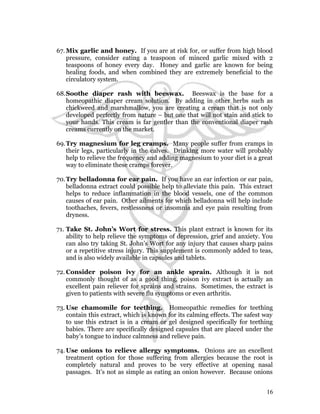 67.Mix garlic and honey. If you are at risk for, or suffer from high blood 
pressure, consider eating a teaspoon of minced garlic mixed with 2 
teaspoons of honey every day. Honey and garlic are known for being 
healing foods, and when combined they are extremely beneficial to the 
circulatory system. 
68.Soothe diaper rash with beeswax. Beeswax is the base for a 
homeopathic diaper cream solution. By adding in other herbs such as 
chickweed and marshmallow, you are creating a cream that is not only 
developed perfectly from nature – but one that will not stain and stick to 
your hands. This cream is far gentler than the conventional diaper rash 
creams currently on the market. 
69.Try magnesium for leg cramps. Many people suffer from cramps in 
their legs, particularly in the calves. Drinking more water will probably 
help to relieve the frequency and adding magnesium to your diet is a great 
way to eliminate these cramps forever. 
70.Try belladonna for ear pain. If you have an ear infection or ear pain, 
belladonna extract could possible help to alleviate this pain. This extract 
helps to reduce inflammation in the blood vessels, one of the common 
causes of ear pain. Other ailments for which belladonna will help include 
toothaches, fevers, restlessness or insomnia and eye pain resulting from 
dryness. 
71. Take St. John’s Wort for stress. This plant extract is known for its 
ability to help relieve the symptoms of depression, grief and anxiety. You 
can also try taking St. John’s Wort for any injury that causes sharp pains 
or a repetitive stress injury. This supplement is commonly added to teas, 
and is also widely available in capsules and tablets. 
72.Consider poison ivy for an ankle sprain. Although it is not 
commonly thought of as a good thing, poison ivy extract is actually an 
excellent pain reliever for sprains and strains. Sometimes, the extract is 
given to patients with severe flu symptoms or even arthritis. 
73. Use chamomile for teething. Homeopathic remedies for teething 
contain this extract, which is known for its calming effects. The safest way 
to use this extract is in a cream or gel designed specifically for teething 
babies. There are specifically designed capsules that are placed under the 
baby’s tongue to induce calmness and relieve pain. 
74.Use onions to relieve allergy symptoms. Onions are an excellent 
treatment option for those suffering from allergies because the root is 
completely natural and proves to be very effective at opening nasal 
passages. It’s not as simple as eating an onion however. Because onions 
16 
 