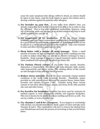 cause the same symptoms that allergy sufferer’s dread, an extract should 
be taken in tiny doses, until the body begins to ignore the irritant and to 
develop a defense against the patients other allergens. 
75. Try lavender on your feet. If you suffer from athlete’s foot, you 
already realize that there is little you seem to be able to do in order to stop 
the affliction. That is true with traditional medications. However, using 
oils of lavender, garlic and tea-tree in an alcohol solution will help to ward 
off the problem once and for all. 
76.Try peppermint oil for headaches. If you get chronic tension 
headaches and have found conventional medications to be failing, it might 
be a good idea to consider trying peppermint oil. A few drops of this oil can 
be placed on a cotton ball and applied to the forehead. Take a few minutes 
to relax and allow the oil to penetrate the skin. 
77. Sleep better with a sesame oil scalp massage. Warm a small 
amount of sesame oil, and massage into the scalp before washing your hair 
in order to induce sleep. This can also be an effective technique to stop a 
headache. Scalp massage in general is a good treatment option, however 
when combined with sesame oil the effects are better felt. 
78.Try Passion Flower extract. If you suffer from anxiety disorder, 
depression or hyperactivity this extract can help eliminate daily anxiety, 
calm hyperactivity and relieve stress. The calming effects of this extract 
are also thought to help with high blood pressure. 
79.Reduce stress naturally. One of the most commonly treated medical 
conditions in the world today is anxiety disorder. Thankfully, nature 
provided us with natural stress relievers like passion flower, lemon balm, 
lavender and valerian to name a few. Consider trying these various 
extracts to test their effect on your anxiety and stress levels with essential 
oils, teas and other forms. 
80.Try feverfew for headaches. Feverfew has been used for centuries by 
medical experts to treat rheumatoid arthritis and migraine headaches. 
This root is known for its ability to reduce swelling and fevers as well. You 
can try a tablet, or even a feverfew tea. 
81. Try vitamins C and B for a hangover. If you happen to overindulge 
with alcohol, you should immediately drink a glass of water and take some 
Vitamins B and C. This combination will start to remove the alcohol from 
your bloodstream and start the process of recovering so that you feel better 
faster. 
17 
 