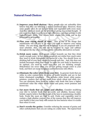 Natural Food Choices 
87. Improve your food choices. Many people who eat unhealthy diets 
believe that they are following a sound nutritional plan. However, those 
same people often do not include fruits and vegetables with every meal. 
And they often eat meals on the go without giving it a second thought. If 
you want your body to perform at high-efficiency, you must provide it with 
high-efficiency foods. This means more whole, raw foods and as few 
preservatives as possible. 
88.Plan your eating ahead of time. This is one of the things that 
nutritionists will tell you to do when you want to improve your eating 
habits. For one thing, you will not be hungry if you are prepared with a 
meal schedule. Also, you will not be tempted by sugar and caffeine 
throughout the day when you have plenty of healthy alternatives on hand. 
89.Drink more water. Most people cannot honestly say that they drink 
nearly enough water. In fact, many people do not realize how much water 
they need to drink throughout the course of a day. You should focus on 
drinking half of your body weight in ounces each day. And, this does not 
include beverages other than water. In order for your body to function at 
its optimal, you need to make sure that you are drinking enough. 
Dehydration can occur when you are not getting enough water in your 
body, and there are many dangerous and bothersome side effects. 
90.Eliminate the color white from your diet. In general, foods that are 
white in color contain little in terms of health benefits and are in fact 
better eliminated completely. This includes white bread, white pastas, 
potatoes, crackers that are not made from whole wheat and white rice. 
You can eliminate these items or replace with foods that have a higher 
nutritional value like whole wheat bread and pasta, sweet potatoes and 
brown rice. 
91. Eat more foods that are acidic and alkaline. Consider modifying 
your diet to include foods that are acidic and alkaline, because many 
holistic experts believe that this is one of the keys to maintaining a healthy 
body. Foods like meat are high in acid. Fruits and vegetables tend to 
contain a high alkaline content. One of the reasons that this will improve 
your health is that your body will contain far less bacteria when it is acidic 
than when it is not. 
92.Don’t overdo the grains. Consider reducing the amount of grains and 
other carbohydrates that you are eating on a daily basis. The typical food 
19 
 