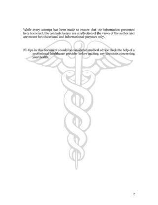 While every attempt has been made to ensure that the information presented 
here is correct, the contents herein are a reflection of the views of the author and 
are meant for educational and informational purposes only. 
No tips in this document should be considered medical advice. Seek the help of a 
professional healthcare provider before making any decisions concerning 
your health. 
2 
 