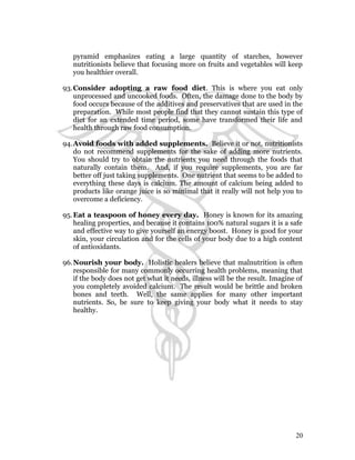 pyramid emphasizes eating a large quantity of starches, however 
nutritionists believe that focusing more on fruits and vegetables will keep 
you healthier overall. 
93.Consider adopting a raw food diet. This is where you eat only 
unprocessed and uncooked foods. Often, the damage done to the body by 
food occurs because of the additives and preservatives that are used in the 
preparation. While most people find that they cannot sustain this type of 
diet for an extended time period, some have transformed their life and 
health through raw food consumption. 
94.Avoid foods with added supplements. Believe it or not, nutritionists 
do not recommend supplements for the sake of adding more nutrients. 
You should try to obtain the nutrients you need through the foods that 
naturally contain them. And, if you require supplements, you are far 
better off just taking supplements. One nutrient that seems to be added to 
everything these days is calcium. The amount of calcium being added to 
products like orange juice is so minimal that it really will not help you to 
overcome a deficiency. 
95.Eat a teaspoon of honey every day. Honey is known for its amazing 
healing properties, and because it contains 100% natural sugars it is a safe 
and effective way to give yourself an energy boost. Honey is good for your 
skin, your circulation and for the cells of your body due to a high content 
of antioxidants. 
96.Nourish your body. Holistic healers believe that malnutrition is often 
responsible for many commonly occurring health problems, meaning that 
if the body does not get what it needs, illness will be the result. Imagine of 
you completely avoided calcium. The result would be brittle and broken 
bones and teeth. Well, the same applies for many other important 
nutrients. So, be sure to keep giving your body what it needs to stay 
healthy. 
20 
 