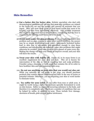 Skin Remedies 
97.Eat a better diet for better skin. Holistic specialists who deal with 
dermatological problems will tell you that most skin problems are related 
to the foods you eat and the quality and amount of nutrients that you 
ingest. They will most likely point at food based toxins that seem to be 
keeping your skin from functioning effectively. One possible treatment 
that might be suggested is liver detoxification, considering that the liver is 
responsible for filtering most toxins out of the body. 
98.Drink more water for skin problems. If you are suffering from a skin 
problem such as acne, eczema or some other sort of condition, the answer 
may be as simple as drinking more water. Improperly hydrated bodies 
lead to skin that is not supple and nourished enough to stop these 
conditions and dehydration can definitely cause skin problems that might 
otherwise be avoided. Make sure to drink 8-10 glasses of water every day. 
Making the change will help your health to improve overall, and your skin 
will show the results. 
99.Treat your skin with Jojoba oil. Jojoba oil, in its many forms is an 
excellent supplement for your skin and hair. This oil is known for 
rejuvenation of the skin as well as repairing hair and scalp problems. 
Consider using a shampoo or body wash that contains the oil in order to 
have healthier skin and hair beginning right away. 
100. Do not use anything on your skin that you would not also eat. 
While you naturally are not going to eat soap, you should purchase 
products that contain natural substances and little in the way of toxins or 
potential irritants. Otherwise, you are requiring your skin to work harder 
to eliminate toxins. 
101. Try sulfur for acne relief. If you suffer from teen or adult acne, it 
might be worth trying a sulfur based cream specially formulated to work 
on skin lesions. Sulfur is a naturally occurring substance in the body, and 
therefore it is completely safe. There are a number of conditions that can 
be helped by sulfur, in addition to acne. These include liver damage, 
shortness of breath, pink eye and lactose intolerance. 
21 
