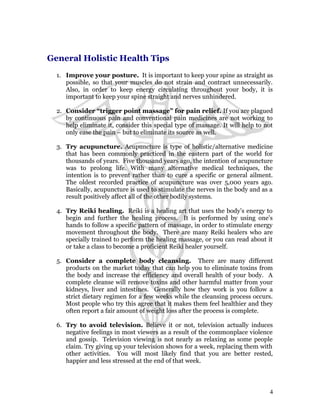 General Holistic Health Tips 
1. Improve your posture. It is important to keep your spine as straight as 
possible, so that your muscles do not strain and contract unnecessarily. 
Also, in order to keep energy circulating throughout your body, it is 
important to keep your spine straight and nerves unhindered. 
2. Consider “trigger point massage” for pain relief. If you are plagued 
by continuous pain and conventional pain medicines are not working to 
help eliminate it, consider this special type of massage. It will help to not 
only ease the pain – but to eliminate its source as well. 
3. Try acupuncture. Acupuncture is type of holistic/alternative medicine 
that has been commonly practiced in the eastern part of the world for 
thousands of years. Five thousand years ago, the intention of acupuncture 
was to prolong life. With many alternative medical techniques, the 
intention is to prevent rather than to cure a specific or general ailment. 
The oldest recorded practice of acupuncture was over 5,000 years ago. 
Basically, acupuncture is used to stimulate the nerves in the body and as a 
result positively affect all of the other bodily systems. 
4. Try Reiki healing. Reiki is a healing art that uses the body’s energy to 
begin and further the healing process. It is performed by using one’s 
hands to follow a specific pattern of massage, in order to stimulate energy 
movement throughout the body. There are many Reiki healers who are 
specially trained to perform the healing massage, or you can read about it 
or take a class to become a proficient Reiki healer yourself. 
5. Consider a complete body cleansing. There are many different 
products on the market today that can help you to eliminate toxins from 
the body and increase the efficiency and overall health of your body. A 
complete cleanse will remove toxins and other harmful matter from your 
kidneys, liver and intestines. Generally how they work is you follow a 
strict dietary regimen for a few weeks while the cleansing process occurs. 
Most people who try this agree that it makes them feel healthier and they 
often report a fair amount of weight loss after the process is complete. 
6. Try to avoid television. Believe it or not, television actually induces 
negative feelings in most viewers as a result of the commonplace violence 
and gossip. Television viewing is not nearly as relaxing as some people 
claim. Try giving up your television shows for a week, replacing them with 
other activities. You will most likely find that you are better rested, 
happier and less stressed at the end of that week. 
4 
 