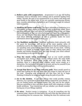 12. Relieve pain with acupuncture. Acupuncture is an age old healing 
technique used to stimulate nerve endings and to promote healing from 
within. Overall, the goal of an acupuncturist is to restore well being and 
good health to the whole body. If you are currently experiencing chronic 
pain, consider consulting a therapist to see if your pain might be reduced 
with treatments. 
13.Meditate for better well being. The basic definition of meditation is to 
concentrate on some object or thought in order to quiet the mind. There 
are many different types and styles of meditation; however the one thing 
that is consistent is that not every technique will work for every person. 
Every one can benefit from some type of meditation, take some time to 
read about different techniques or talk to a holistic healer for more 
information about what might work for you. 
14. Try Buddhist meditation. Buddhist meditation deals primarily with 
the quest for knowledge, and is one of the more popular styles of 
meditation used in the world today. The premise is that by meditating you 
are spending some quiet time to improve the state of your mind. Getting 
started is as simple as finding a quiet space to relax, taking some deep 
breaths and letting thoughts enter and pass through your mind without 
concentrating on any specific thought. 
15. Stop the music when meditating. Just as you would probably 
accomplish more during a study session without music, the same holds 
true for meditation. While some people will play music while they 
meditate, there is a question about whether music serves simply as a 
distraction. Try turning off the music for a week, and see for yourself if you 
are able to accomplish more with a quiet atmosphere. 
16. Accept that there is no clear and easy path. Many people spend so 
much time looking for the easy route that they forget to enjoy the joys of 
the road. Changing your perspective will take time, but try to begin 
thinking of obstacles as stepping-stones along the path of your life. 
17. Go to the dentist. If you have fillings that could possibly contain 
Mercury, it is a good idea to have those fillings replaced by your dentist. If 
you are feeling poorly and cannot explain why, this may be the culprit. 
Mercury poisoning is slow and often masks itself with symptoms of other 
health problems. Your dentist can tell you whether you should consider 
having any of your fillings replaced. 
18. Be nicer. Positive energy is contagious. If you do something nice for 
someone today, chances are that before the end of the day that person will 
do something nice for someone else. Holding the door for someone costs 
6 
 