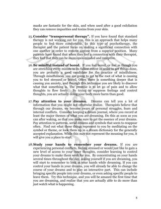 masks are fantastic for the skin, and when used after a good exfoliation 
they can remove impurities and toxins from your skin. 
25.Consider “transpersonal therapy”. If you have found that standard 
therapy is not working out for you, this is an approach that helps many 
people to feel more comfortable. In this type of psychotherapy, the 
therapist and the patient focus on making a significant connection with 
one another in order to remove anyone from a superior position. Many 
patients have found that when they feel a connection with their therapist, 
they feel that they can be more open-minded and receptive. 
26.Be mindful instead of bored. If you feel bored, or feel as though you 
are stretching every minute to its fullest extent in order to get things done, 
you are probably a good candidate for the practice of mindfulness. 
Through mindfulness, you are going to get to the root of what is causing 
you to feel stressed or bored. Often there is something deeper that is 
causing you anxiety, and through this technique you are likely to discover 
what that something is. The premise is to let go of pain and to allow 
thoughts to flow freely. By trying to suppress feelings and control 
thoughts, you are actually doing your body more harm than good. 
27.Pay attention to your dreams. Dreams can tell you a lot of 
information that you might not otherwise realize. Therapists believe that 
through our dreams, we become aware of personal struggles, fears and 
internal conflicts. Consider keeping a dream journal, where you record at 
least the major themes of what you are dreaming. Do this as soon as you 
can after waking, so that you make sure to get the essence of your dreams. 
Pay attention to patterns, serial dreams and symbols that seem to reappear 
often. Find out what these things represent to you by meditating on the 
symbol or theme, or look them up in a dream dictionary for the generally 
accepted explanation. While this may not represent the meaning for you, it 
will give you a place to start. 
28.Study your hands to remember your dreams. If you are 
experiencing personal conflicts, feeling stressed or would just like to gain a 
new level of access to your inner thoughts, consider learning to control 
your dreams to make them work for you. By concentrating on your hands 
several times throughout the day, asking yourself if you are dreaming, you 
will start to remember to look at your hands while dreaming. If you can 
control your hands in your dreams, you will already be able to change the 
course of your dreams and to play an interactive part. This can include 
bringing specific people into your dreams, or even asking specific people to 
leave them. Try this technique, and you will be amazed the first time that 
you are dreaming, and realize that you are actually able to do more than 
just watch what is happening. 
8 
 