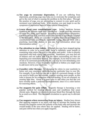 29.Try yoga to overcome depression. If you are suffering from 
depression, practicing yoga may help you to overcome the symptoms and 
get to the root of what is causing the problem in the first place. Through 
the practice of yoga, you are attempting to connect to your spirit and to 
reconnect your mind and body. With practice, you may begin to see the 
symptoms of depression begin to lessen almost immediately. 
30.Learn about your constitutional type. Indian medicine focuses 
treatment for patients upon their constitution – based upon the elements 
of water, fire, earth, space and air. According to this centuries old practice, 
it is believed that diet, activities and healthcare can be specifically targeted 
to the individual. There are a number of factors that help determine your 
constitutional type according to Auyervedic typing. You can work with a 
practicing Auyervedic doctor, or you can find information about type 
determination online. 
31. Pay attention to your colors. Although you may have stopped paying 
attention to color as a young child, there is definitely some benefit to 
examining what colors you tend to use, enjoy and prefer. Color is directly 
associated with body energy and emotions. Sometimes, you may feel out 
of balance and not realize that it is the colors surrounding you that are 
impacting your mind-body balance. For example, if you tend to wear a lot 
of red or to surround yourself with red, you may be over-stimulating your 
emotions. However, if you frequently feel tired or listless you might want 
to add more red to your wardrobe. 
32.Consider color therapy. Try changing the colors in your wardrobe to 
better suit your emotional needs during any particular time in your life. 
For example, if you feel that you are in need of a personal change, or that 
you need to build your self-esteem, consider wearing more purple, as this 
color is known for its connection with self-healing. If you are stressed, try 
wearing light blue. Green is a great color to add when you feel like you 
have recently made a personal accomplishment, since it is a color known 
for renewing effects. 
33.Try magnets for pain relief. Magnetic therapy is becoming a very 
popular method for treating chronic pain and conditions that cause 
chronic pain. Magnets are shown to increase blood flow through the body 
by as much as a third. This increased circulation is a great way to alleviate 
pain. 
34.Use magnets when recovering from an injury. Studies have shown 
that applying magnets to an injury will help to increase the healing rate 
because the magnets correct the polarity of the body cells and increase the 
overall health of the area where they are applied. Healing will be faster, 
and pain will be less when you apply magnets. 
9 
 