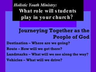Holistic Youth Ministry: What role will students play in your church?   Journeying Together as the People of God Destination – Where are we going? Route – How will we get there? Landmarks –  What will we see along the way? Vehicles – What will we drive? 
