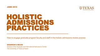 SHANNON E NEUSE
Director of the Graduate and International Admissions Center
The University of Texas at Austin
JUNE 2019
HOLISTIC
ADMISSIONS
PRACTICES
How to engage graduate program faculty and staff in the holistic admissions review process
 