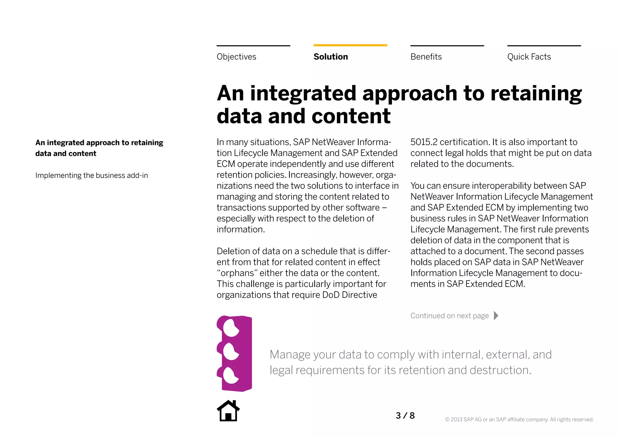 Objectives               Solution                   Benefits                             Quick Facts



                                      An integrated approach to retaining
                                      data and content
An integrated approach to retaining   In many situations, SAP NetWeaver Informa-          5015.2 certification. It is also important to
data and content                      tion Lifecycle Management and SAP Extended          connect legal holds that might be put on data
                                      ECM operate independently and use different         related to the documents.
Implementing the business add-in      retention policies. Increasingly, however, orga-
                                      nizations need the two solutions to interface in    You can ensure interoperability between SAP
                                      managing and storing the content related to         NetWeaver Information Lifecycle Management
                                      transactions supported by other software –          and SAP Extended ECM by implementing two
                                      especially with respect to the deletion of          business rules in SAP NetWeaver Information
                                      information.                                        Lifecycle Management. The first rule prevents
                                                                                          deletion of data in the component that is
                                      Deletion of data on a schedule that is differ-      attached to a document. The second passes
                                      ent from that for related content in effect         holds placed on SAP data in SAP NetWeaver
                                      “orphans” either the data or the content.           Information Lifecycle Management to docu-
                                      This challenge is particularly important for        ments in SAP Extended ECM.
                                      organizations that require DoD Directive

                                                                                          Continued on next page




                                                    Manage your data to comply with internal, external, and
                                                    legal requirements for its retention and destruction.


                                                                                       3 / 8         © 2013 SAP AG or an SAP affiliate company. All rights reserved.
 