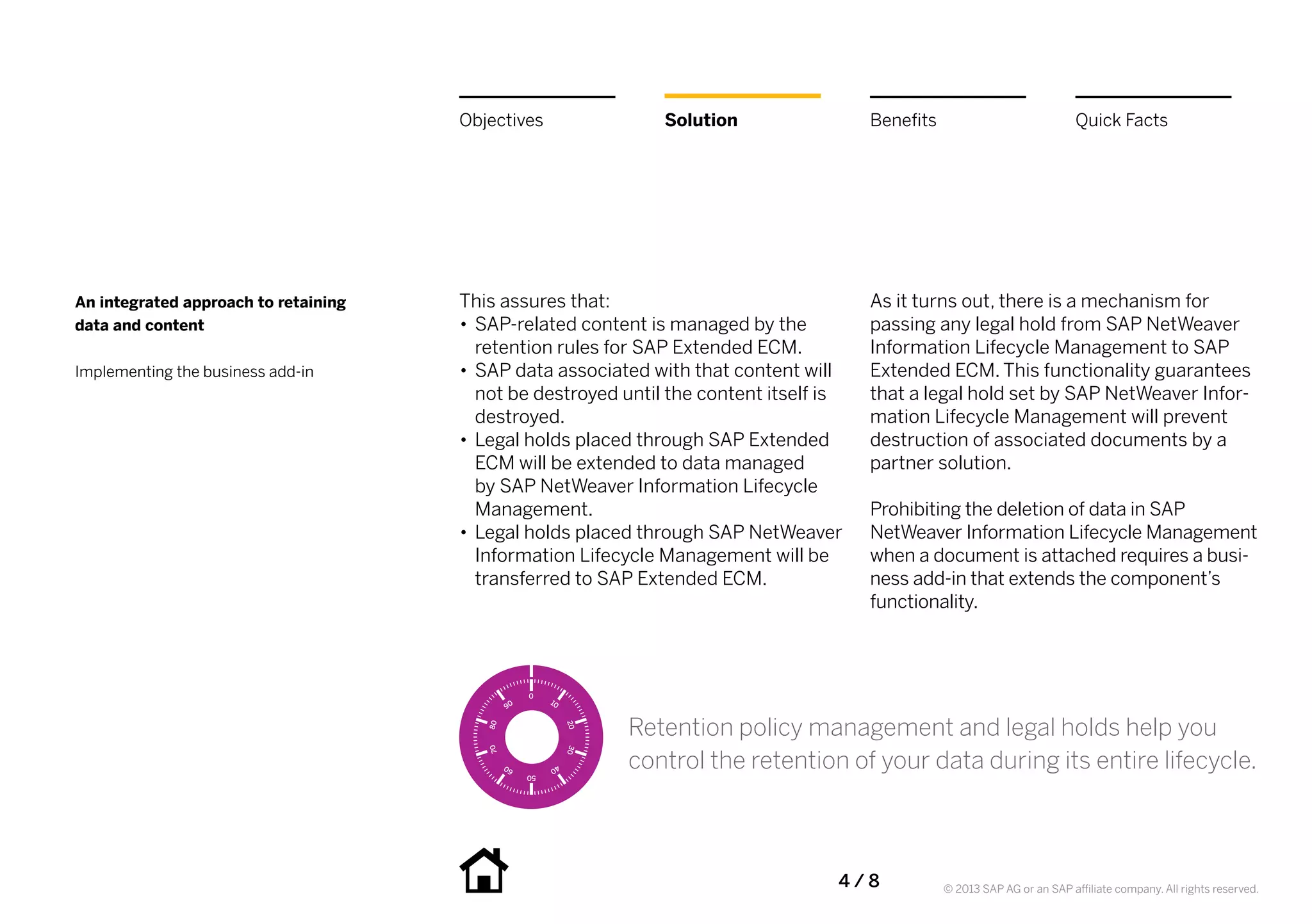 Objectives               Solution                 Benefits                             Quick Facts




An integrated approach to retaining   This assures that:                                As it turns out, there is a mechanism for
data and content                      •• SAP-related content is managed by the          passing any legal hold from SAP NetWeaver
                                         retention rules for SAP Extended ECM.          Information Lifecycle Management to SAP
Implementing the business add-in      •• SAP data associated with that content will     Extended ECM. This functionality guarantees
                                         not be destroyed until the content itself is   that a legal hold set by SAP NetWeaver Infor-
                                         destroyed.                                     mation Lifecycle Management will prevent
                                      •• Legal holds placed through SAP Extended        destruction of associated documents by a
                                         ECM will be extended to data managed           partner solution.
                                         by SAP NetWeaver Information Lifecycle
                                         Management.                                    Prohibiting the deletion of data in SAP
                                      •• Legal holds placed through SAP NetWeaver       NetWeaver Information Lifecycle Management
                                         Information Lifecycle Management will be       when a document is attached requires a busi-
                                         transferred to SAP Extended ECM.               ness add-in that extends the component’s
                                                                                        functionality.




                                                          Retention policy management and legal holds help you
                                                          control the retention of your data during its entire lifecycle.



                                                                                    4 / 8          © 2013 SAP AG or an SAP affiliate company. All rights reserved.
 