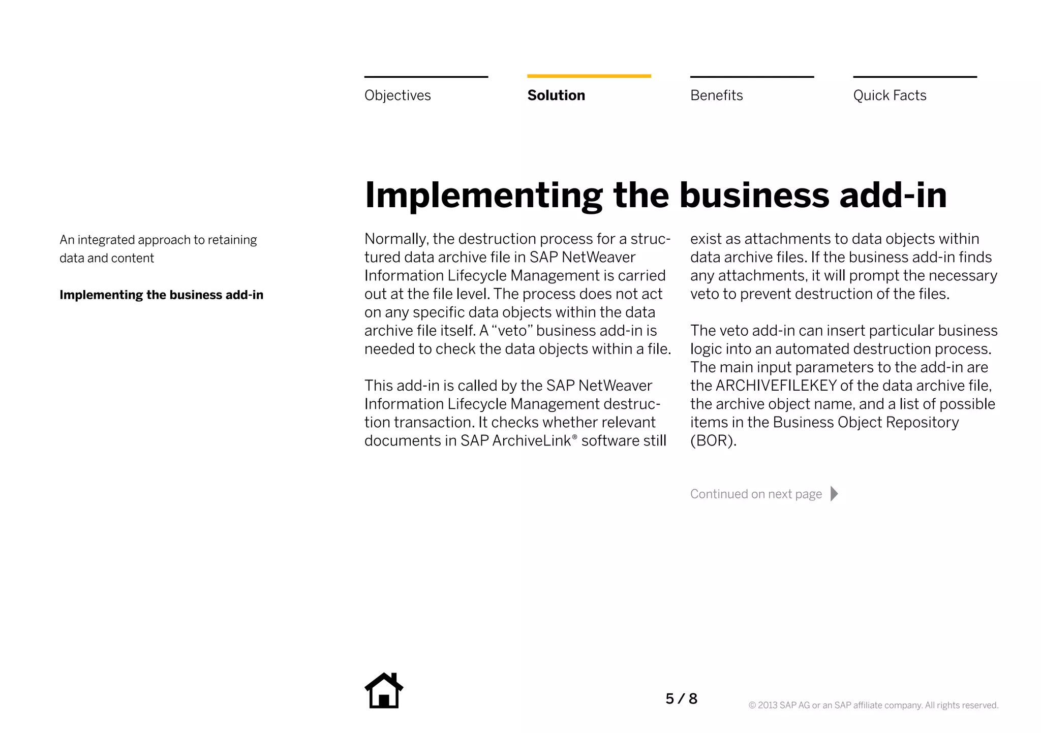 Objectives               Solution                    Benefits                             Quick Facts




                                      Implementing the business add-in
An integrated approach to retaining   Normally, the destruction process for a struc-       exist as attachments to data objects within
data and content                      tured data archive file in SAP NetWeaver             data archive files. If the business add-in finds
                                      Information Lifecycle Management is carried          any attachments, it will prompt the necessary
Implementing the business add-in      out at the file level. The process does not act      veto to prevent destruction of the files.
                                      on any specific data objects within the data
                                      archive file itself. A “veto” business add-in is     The veto add-in can insert particular business
                                      needed to check the data objects within a file.      logic into an automated destruction process.
                                                                                           The main input parameters to the add-in are
                                      This add-in is called by the SAP NetWeaver           the ARCHIVEFILEKEY of the data archive file,
                                      Information Lifecycle Management destruc-            the archive object name, and a list of possible
                                      tion transaction. It checks whether relevant         items in the Business Object Repository
                                      documents in SAP ArchiveLink® software still         (BOR).


                                                                                           Continued on next page




                                                                                     5   /  8         © 2013 SAP AG or an SAP affiliate company. All rights reserved.
 