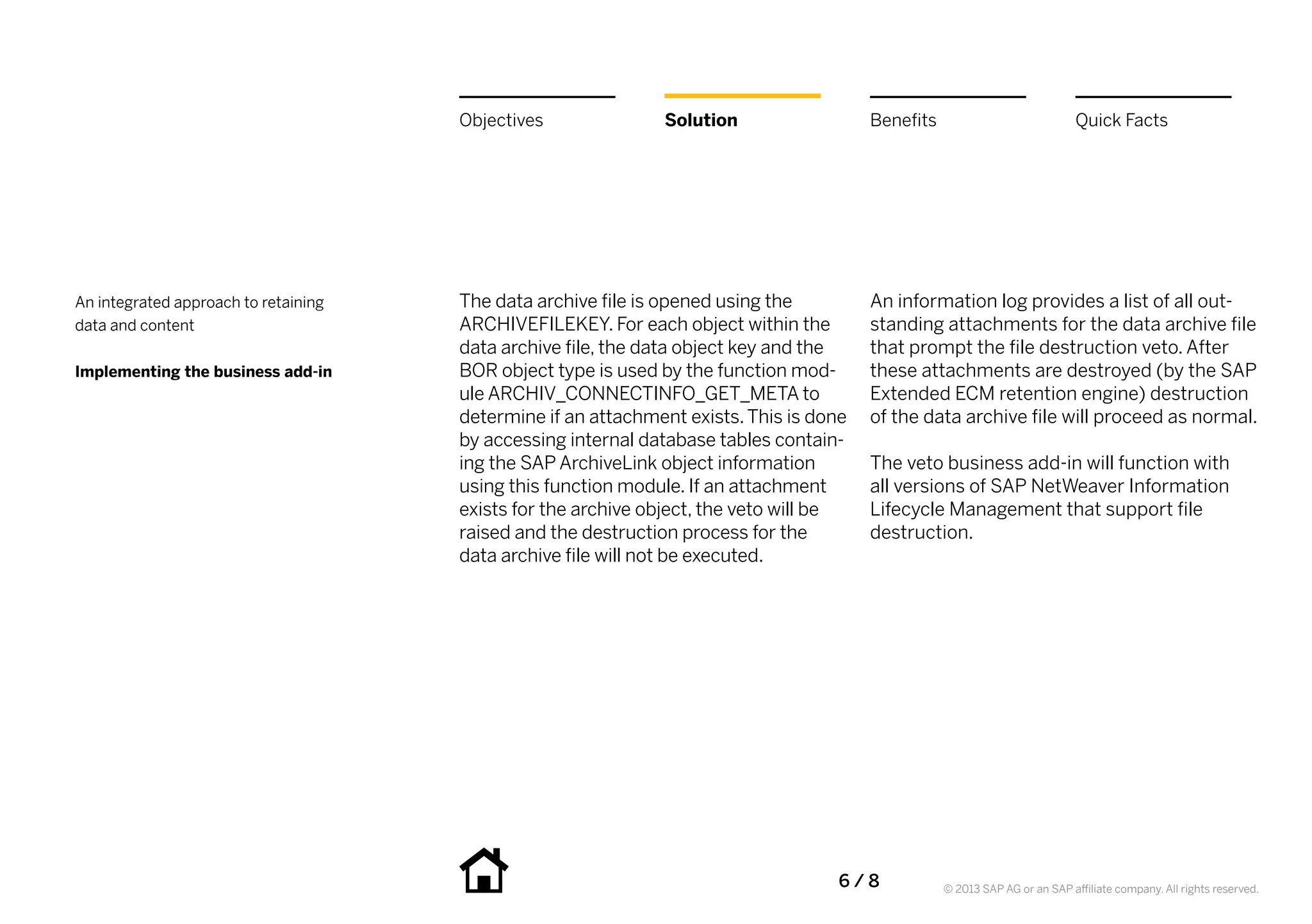 Objectives              Solution                    Benefits                             Quick Facts




An integrated approach to retaining   The data archive file is opened using the           An information log provides a list of all out-
data and content                      ARCHIVEFILEKEY. For each object within the          standing attachments for the data archive file
                                      data archive file, the data object key and the      that prompt the file destruction veto. After
Implementing the business add-in      BOR object type is used by the function mod-        these attachments are destroyed (by the SAP
                                      ule ARCHIV_CONNECTINFO_GET_META to                  Extended ECM retention engine) destruction
                                      determine if an attachment exists. This is done     of the data archive file will proceed as normal.
                                      by accessing internal database tables contain-
                                      ing the SAP ArchiveLink object information          The veto business add-in will function with
                                      using this function module. If an attachment        all versions of SAP NetWeaver Information
                                      exists for the archive object, the veto will be     Lifecycle Management that support file
                                      raised and the destruction process for the          destruction.
                                      data archive file will not be executed.




                                                                                    6   /  8         © 2013 SAP AG or an SAP affiliate company. All rights reserved.
 