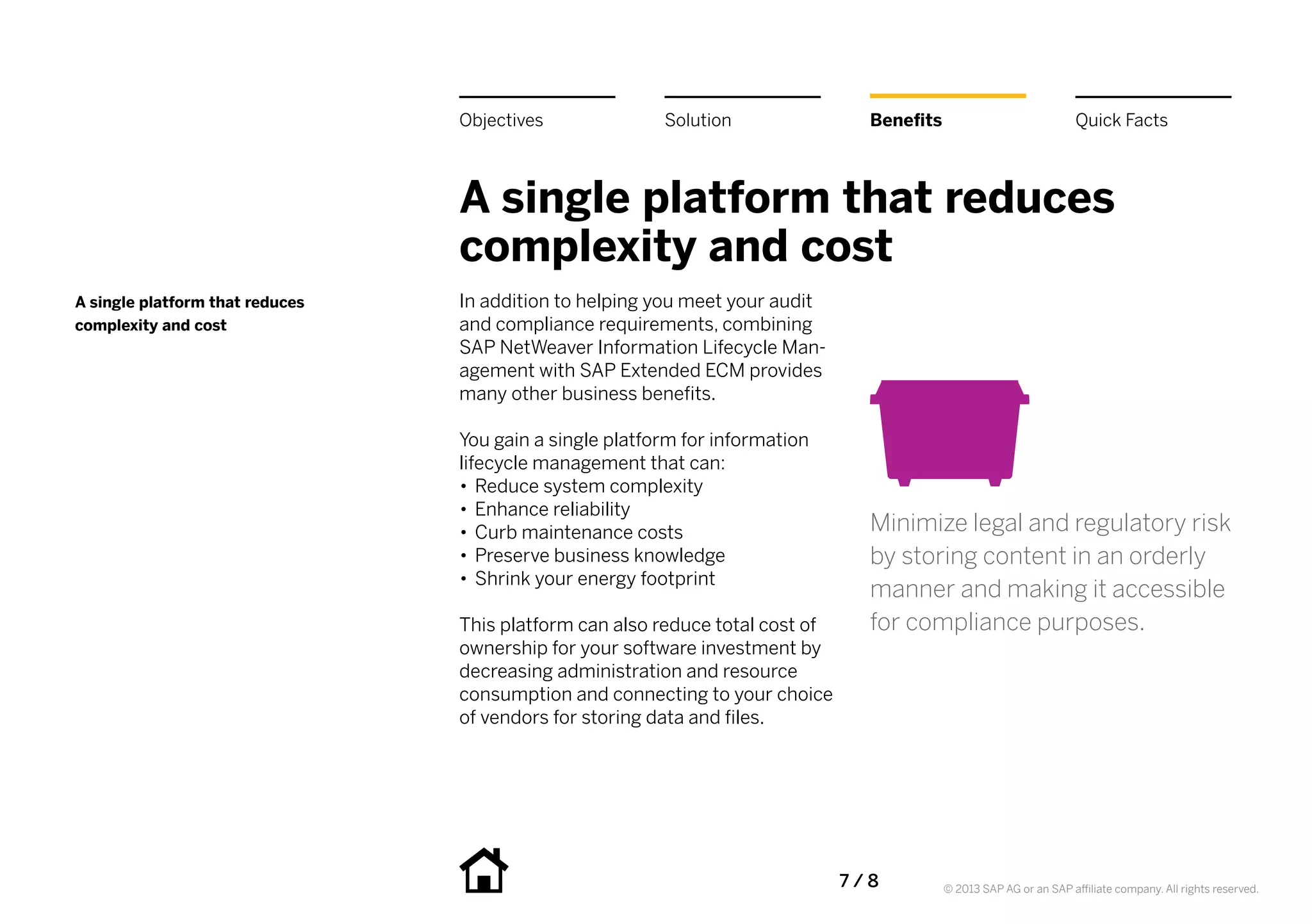 Objectives              Solution                 Benefits                             Quick Facts



                                 A single platform that reduces
                                 complexity and cost
A single platform that reduces   In addition to helping you meet your audit
complexity and cost              and compliance requirements, combining
                                 SAP NetWeaver Information Lifecycle Man-
                                 agement with SAP Extended ECM provides
                                 many other business benefits.

                                 You gain a single platform for information
                                 lifecycle management that can:
                                 •• Reduce system complexity
                                 •• Enhance reliability
                                 •• Curb maintenance costs                        Minimize legal and regulatory risk
                                 •• Preserve business knowledge                   by storing content in an orderly
                                 •• Shrink your energy footprint
                                                                                  manner and making it accessible
                                 This platform can also reduce total cost of      for compliance purposes.
                                 ownership for your software investment by
                                 decreasing administration and resource
                                 consumption and connecting to your choice
                                 of vendors for storing data and files.




                                                                               7 / 8         © 2013 SAP AG or an SAP affiliate company. All rights reserved.
 