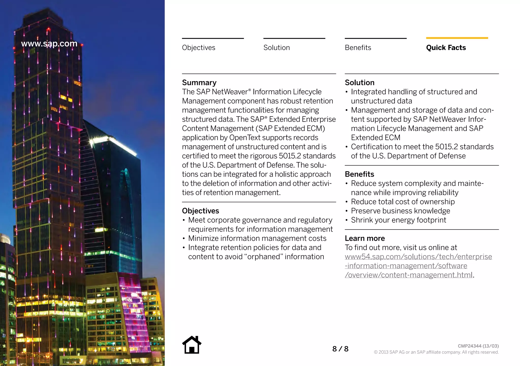 www.sap.com   Objectives               Solution                  Benefits                             Quick Facts




              Summary                                            Solution
              The SAP NetWeaver® Information Lifecycle           •• Integrated handling of structured and
              Management component has robust retention             unstructured data
              management functionalities for managing            •• Management and storage of data and con-
              structured data. The SAP® Extended Enterprise         tent supported by SAP NetWeaver Infor-
              Content Management (SAP Extended ECM)                 mation Lifecycle Management and SAP
              application by OpenText supports records              Extended ECM
              management of unstructured content and is          •• Certification to meet the 5015.2 standards
              certified to meet the rigorous 5015.2 standards       of the U.S. Department of Defense
              of the U.S. Department of Defense. The solu-
              tions can be integrated for a holistic approach    Benefits
              to the deletion of information and other activi-   •• Reduce system complexity and mainte-
              ties of retention management.                         nance while improving reliability
                                                                 •• Reduce total cost of ownership
              Objectives                                         •• Preserve business knowledge
              •• Meet corporate governance and regulatory        •• Shrink your energy footprint
                 requirements for information management
              •• Minimize information management costs           Learn more
              •• Integrate retention policies for data and       To find out more, visit us online at
                 content to avoid “orphaned” information         www54.sap.com/solutions/tech/enterprise
                                                                 -information-management/software
                                                                 /overview/content-management.html.




                                                            8 / 8
                                                                                                                    CMP24344 (13/03)
                                                                            © 2013 SAP AG or an SAP affiliate company. All rights reserved.
 