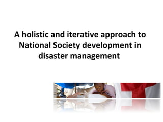 A holistic and iterative approach to 
National Society development in 
disaster management 
 