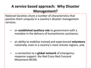 A service based approach: Why Disaster 
Management? 
National Societies share a number of characteristics that 
position them uniquely in a country’s disaster management 
services: 
– an established auxiliary role to government with a 
mandate in the delivery of humanitarian assistance; 
– an ability to mobilise trained and experienced volunteers 
nationally, even in a country’s most remote regions, and; 
– a connection to a global network of emergency-response 
support: the Red Cross Red Crescent 
Movement (RCM). 
 