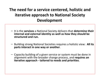 The need for a service centered, holistic and 
iterative approach to National Society 
Development 
– It is the services a National Society delivers that determine their 
internal and external identity as well as how they should be 
structured and run. 
– Building strong National Societies requires a holistic view: All its 
parts interact in one way or another. 
– Capacity building of a given service or system must be done in 
alignment with the broader change process, and requires an 
iterative approach - tailored to needs and priorities. 
 
