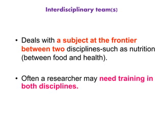 Interdisciplinary team(s)
• Deals with a subject at the frontier
between two disciplines-such as nutrition
(between food and health).
• Often a researcher may need training in
both disciplines.
 