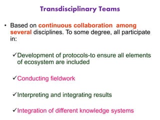 Transdisciplinary Teams
• Based on continuous collaboration among
several disciplines. To some degree, all participate
in:
Development of protocols-to ensure all elements
of ecosystem are included
Conducting fieldwork
Interpreting and integrating results
Integration of different knowledge systems
 