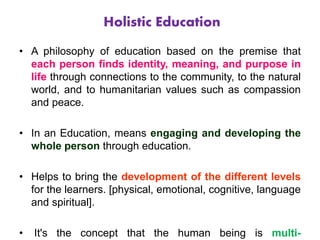 Holistic Education
• A philosophy of education based on the premise that
each person finds identity, meaning, and purpose in
life through connections to the community, to the natural
world, and to humanitarian values such as compassion
and peace.
• In an Education, means engaging and developing the
whole person through education.
• Helps to bring the development of the different levels
for the learners. [physical, emotional, cognitive, language
and spiritual].
• It's the concept that the human being is multi-
 