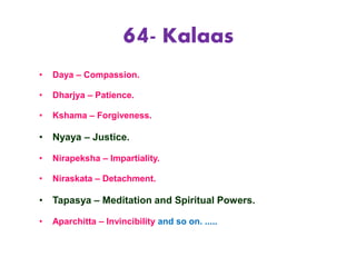 64- Kalaas
• Daya – Compassion.
• Dharjya – Patience.
• Kshama – Forgiveness.
• Nyaya – Justice.
• Nirapeksha – Impartiality.
• Niraskata – Detachment.
• Tapasya – Meditation and Spiritual Powers.
• Aparchitta – Invincibility and so on. .....
 