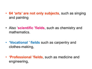 • 64 ‘arts’ are not only subjects, such as singing
and painting
• Also ‘scientific ’fields, such as chemistry and
mathematics.
• ‘Vocational ’ fields such as carpentry and
clothes-making,
• ‘Professional ’fields, such as medicine and
engineering,
 