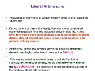 Liberal Arts NEP-11.1, P36
• ‘knowledge of many arts’ or what in modern times is often called the
‘liberal arts’.
• During the era of classical antiquity, liberal arts was considered
essential education for a free individual active in civic life. At the
time, this would have entailed being able to participate in public
debate, defend oneself and serve in court and on juries, and
perform military service.
• At this time, liberal arts covered only three subjects: grammar,
rhetoric and logic, collectively known as the trivium.
•
This was extended in medieval times to include four further
subjects: arithmetic, geometry, music and astronomy, named
the quadrivium – so there were seven liberal arts subjects in
 