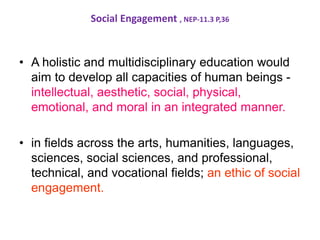 Social Engagement , NEP-11.3 P,36
• A holistic and multidisciplinary education would
aim to develop all capacities of human beings -
intellectual, aesthetic, social, physical,
emotional, and moral in an integrated manner.
• in fields across the arts, humanities, languages,
sciences, social sciences, and professional,
technical, and vocational fields; an ethic of social
engagement.
 