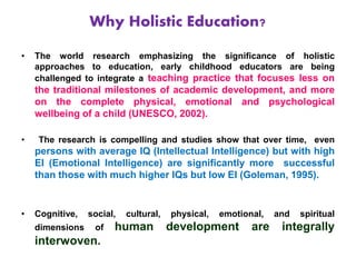 Why Holistic Education?
• The world research emphasizing the significance of holistic
approaches to education, early childhood educators are being
challenged to integrate a teaching practice that focuses less on
the traditional milestones of academic development, and more
on the complete physical, emotional and psychological
wellbeing of a child (UNESCO, 2002).
• The research is compelling and studies show that over time, even
persons with average IQ (Intellectual Intelligence) but with high
EI (Emotional Intelligence) are significantly more successful
than those with much higher IQs but low EI (Goleman, 1995).
• Cognitive, social, cultural, physical, emotional, and spiritual
dimensions of human development are integrally
interwoven.
 