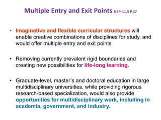 Multiple Entry and Exit Points NEP-11.5 P,37
• Imaginative and flexible curricular structures will
enable creative combinations of disciplines for study, and
would offer multiple entry and exit points
• Removing currently prevalent rigid boundaries and
creating new possibilities for life-long learning.
• Graduate-level, master’s and doctoral education in large
multidisciplinary universities, while providing rigorous
research-based specialization, would also provide
opportunities for multidisciplinary work, including in
academia, government, and industry.
 