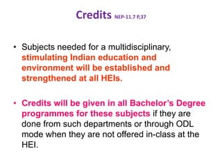 Credits NEP-11.7 P,37
• Subjects needed for a multidisciplinary,
stimulating Indian education and
environment will be established and
strengthened at all HEIs.
• Credits will be given in all Bachelor’s Degree
programmes for these subjects if they are
done from such departments or through ODL
mode when they are not offered in-class at the
HEI.
 
