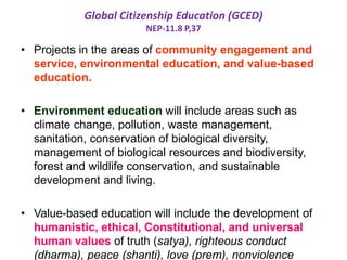 Global Citizenship Education (GCED)
NEP-11.8 P,37
• Projects in the areas of community engagement and
service, environmental education, and value-based
education.
• Environment education will include areas such as
climate change, pollution, waste management,
sanitation, conservation of biological diversity,
management of biological resources and biodiversity,
forest and wildlife conservation, and sustainable
development and living.
• Value-based education will include the development of
humanistic, ethical, Constitutional, and universal
human values of truth (satya), righteous conduct
(dharma), peace (shanti), love (prem), nonviolence
 