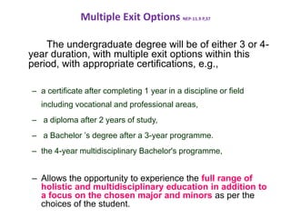 Multiple Exit Options NEP-11.9 P,37
The undergraduate degree will be of either 3 or 4-
year duration, with multiple exit options within this
period, with appropriate certifications, e.g.,
– a certificate after completing 1 year in a discipline or field
including vocational and professional areas,
– a diploma after 2 years of study,
– a Bachelor ’s degree after a 3-year programme.
– the 4-year multidisciplinary Bachelor's programme,
– Allows the opportunity to experience the full range of
holistic and multidisciplinary education in addition to
a focus on the chosen major and minors as per the
choices of the student.
 