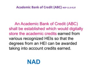 Academic Bank of Credit (ABC) NEP-11.9 P,37
An Academic Bank of Credit (ABC)
shall be established which would digitally
store the academic credits earned from
various recognized HEIs so that the
degrees from an HEI can be awarded
taking into account credits earned.
NAD
 