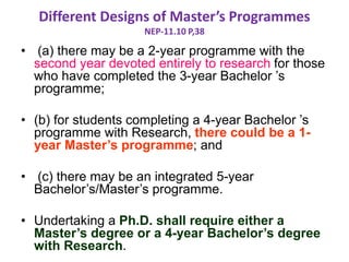 Different Designs of Master’s Programmes
NEP-11.10 P,38
• (a) there may be a 2-year programme with the
second year devoted entirely to research for those
who have completed the 3-year Bachelor ’s
programme;
• (b) for students completing a 4-year Bachelor ’s
programme with Research, there could be a 1-
year Master’s programme; and
• (c) there may be an integrated 5-year
Bachelor’s/Master’s programme.
• Undertaking a Ph.D. shall require either a
Master’s degree or a 4-year Bachelor’s degree
with Research.
 