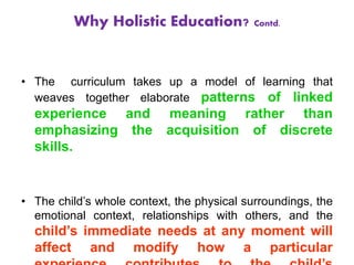 • The curriculum takes up a model of learning that
weaves together elaborate patterns of linked
experience and meaning rather than
emphasizing the acquisition of discrete
skills.
• The child’s whole context, the physical surroundings, the
emotional context, relationships with others, and the
child’s immediate needs at any moment will
affect and modify how a particular
Why Holistic Education? Contd.
 