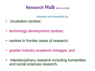 Research Hub NEP-11.12 P,38
research and innovation by
• incubation centres;
• technology development centres;
• centres in frontier areas of research;
• greater industry-academic linkages; and
• interdisciplinary research including humanities
and social sciences research.
 