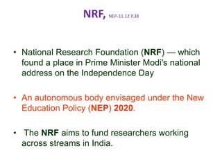NRF, NEP-11.12 P,38
• National Research Foundation (NRF) — which
found a place in Prime Minister Modi's national
address on the Independence Day
• An autonomous body envisaged under the New
Education Policy (NEP) 2020.
• The NRF aims to fund researchers working
across streams in India.
 