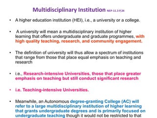 Multidisciplinary Institution NEP-11.3 P,34
• A higher education institution (HEI), i.e., a university or a college.
• A university will mean a multidisciplinary institution of higher
learning that offers undergraduate and graduate programmes, with
high quality teaching, research, and community engagement.
• The definition of university will thus allow a spectrum of institutions
that range from those that place equal emphasis on teaching and
research
• i.e., Research-intensive Universities, those that place greater
emphasis on teaching but still conduct significant research
• i.e. Teaching-intensive Universities.
• Meanwhile, an Autonomous degree-granting College (AC) will
refer to a large multidisciplinary institution of higher learning
that grants undergraduate degrees and is primarily focused on
undergraduate teaching though it would not be restricted to that
 