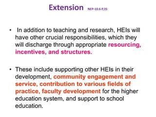 Extension NEP-10.6 P,35
• In addition to teaching and research, HEIs will
have other crucial responsibilities, which they
will discharge through appropriate resourcing,
incentives, and structures.
• These include supporting other HEIs in their
development, community engagement and
service, contribution to various fields of
practice, faculty development for the higher
education system, and support to school
education.
 