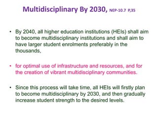 Multidisciplinary By 2030, NEP-10.7 P,35
• By 2040, all higher education institutions (HEIs) shall aim
to become multidisciplinary institutions and shall aim to
have larger student enrolments preferably in the
thousands,
• for optimal use of infrastructure and resources, and for
the creation of vibrant multidisciplinary communities.
• Since this process will take time, all HEIs will firstly plan
to become multidisciplinary by 2030, and then gradually
increase student strength to the desired levels.
 