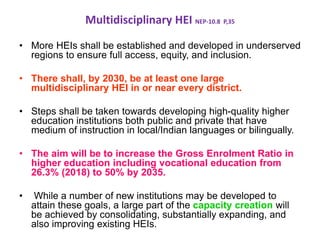 Multidisciplinary HEI NEP-10.8 P,35
• More HEIs shall be established and developed in underserved
regions to ensure full access, equity, and inclusion.
• There shall, by 2030, be at least one large
multidisciplinary HEI in or near every district.
• Steps shall be taken towards developing high-quality higher
education institutions both public and private that have
medium of instruction in local/Indian languages or bilingually.
• The aim will be to increase the Gross Enrolment Ratio in
higher education including vocational education from
26.3% (2018) to 50% by 2035.
• While a number of new institutions may be developed to
attain these goals, a large part of the capacity creation will
be achieved by consolidating, substantially expanding, and
also improving existing HEIs.
 