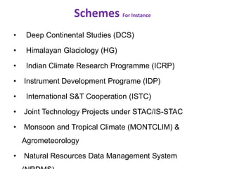 Schemes For Instance
• Deep Continental Studies (DCS)
• Himalayan Glaciology (HG)
• Indian Climate Research Programme (ICRP)
• Instrument Development Programe (IDP)
• International S&T Cooperation (ISTC)
• Joint Technology Projects under STAC/IS-STAC
• Monsoon and Tropical Climate (MONTCLIM) &
Agrometeorology
• Natural Resources Data Management System
 
