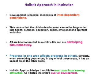 Holistic Approach in Institution
• Development is holistic; it consists of inter-dependent
dimensions.
• This means that the child’s development cannot be fragmented
into health, nutrition, education, social, emotional and spiritual
variables.
• All are interconnected in a child’s life and are developing
simultaneously.
• Progress in one area affects progress in others. Similarly,
when something goes wrong in any one of those areas, it has an
impact on all the other areas.
• Holistic Approach helps the child to over come from learning
difficulties. As it helps the child’s over all development.
 