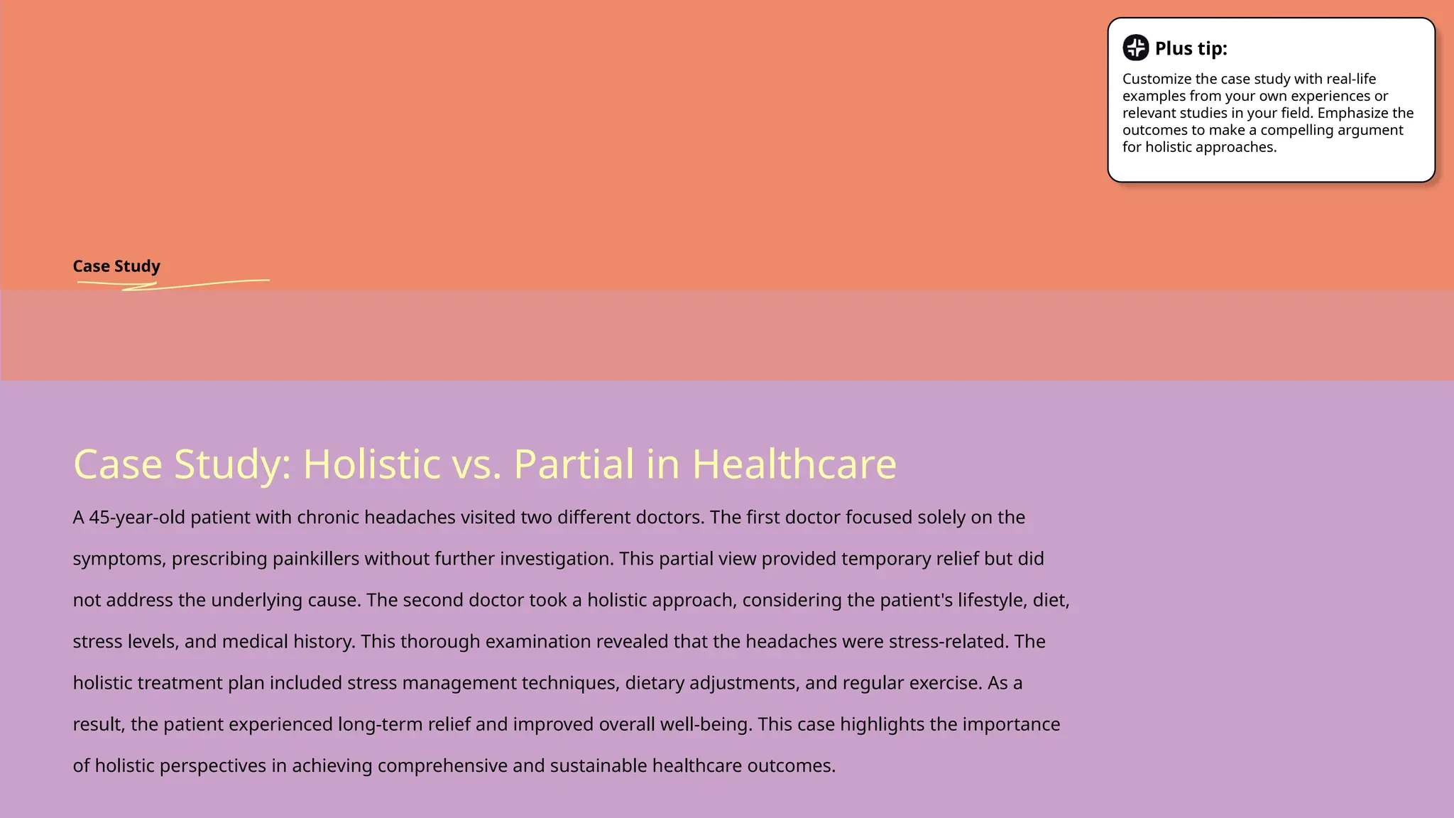 Case Study: Holistic vs. Partial in Healthcare
A 45-year-old patient with chronic headaches visited two different doctors. The first doctor focused solely on the
symptoms, prescribing painkillers without further investigation. This partial view provided temporary relief but did
not address the underlying cause. The second doctor took a holistic approach, considering the patient's lifestyle, diet,
stress levels, and medical history. This thorough examination revealed that the headaches were stress-related. The
holistic treatment plan included stress management techniques, dietary adjustments, and regular exercise. As a
result, the patient experienced long-term relief and improved overall well-being. This case highlights the importance
of holistic perspectives in achieving comprehensive and sustainable healthcare outcomes.
Case Study
Plus tip:
Customize the case study with real-life
examples from your own experiences or
relevant studies in your field. Emphasize the
outcomes to make a compelling argument
for holistic approaches.
 