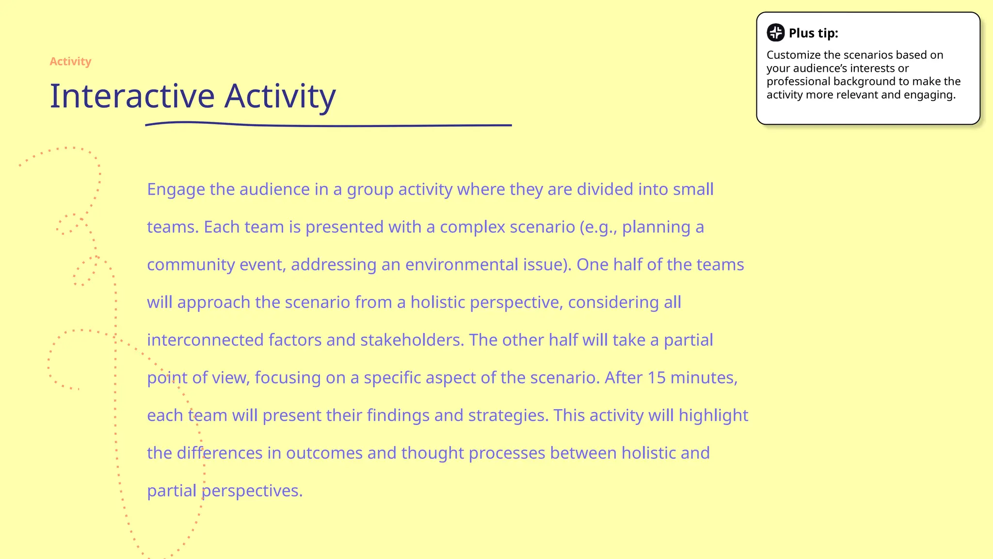 Interactive Activity
Engage the audience in a group activity where they are divided into small
teams. Each team is presented with a complex scenario (e.g., planning a
community event, addressing an environmental issue). One half of the teams
will approach the scenario from a holistic perspective, considering all
interconnected factors and stakeholders. The other half will take a partial
point of view, focusing on a specific aspect of the scenario. After 15 minutes,
each team will present their findings and strategies. This activity will highlight
the differences in outcomes and thought processes between holistic and
partial perspectives.
Activity
Plus tip:
Customize the scenarios based on
your audience’s interests or
professional background to make the
activity more relevant and engaging.
 