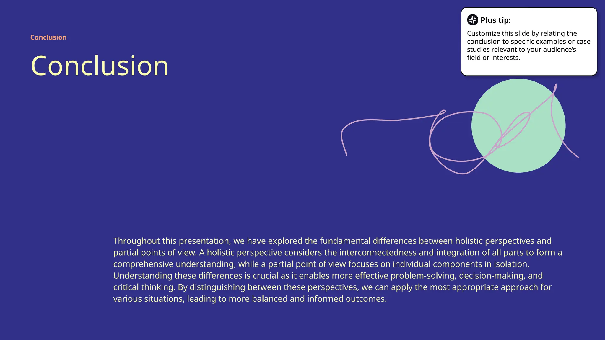 Conclusion
Throughout this presentation, we have explored the fundamental differences between holistic perspectives and
partial points of view. A holistic perspective considers the interconnectedness and integration of all parts to form a
comprehensive understanding, while a partial point of view focuses on individual components in isolation.
Understanding these differences is crucial as it enables more effective problem-solving, decision-making, and
critical thinking. By distinguishing between these perspectives, we can apply the most appropriate approach for
various situations, leading to more balanced and informed outcomes.
Conclusion
Plus tip:
Customize this slide by relating the
conclusion to specific examples or case
studies relevant to your audience’s
field or interests.
 