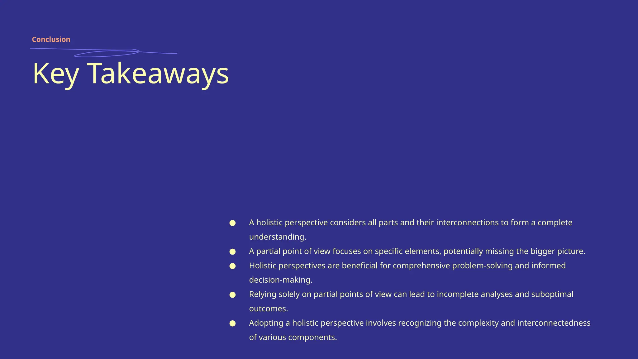 Key Takeaways
● A holistic perspective considers all parts and their interconnections to form a complete
understanding.
● A partial point of view focuses on specific elements, potentially missing the bigger picture.
● Holistic perspectives are beneficial for comprehensive problem-solving and informed
decision-making.
● Relying solely on partial points of view can lead to incomplete analyses and suboptimal
outcomes.
● Adopting a holistic perspective involves recognizing the complexity and interconnectedness
of various components.
Conclusion
 