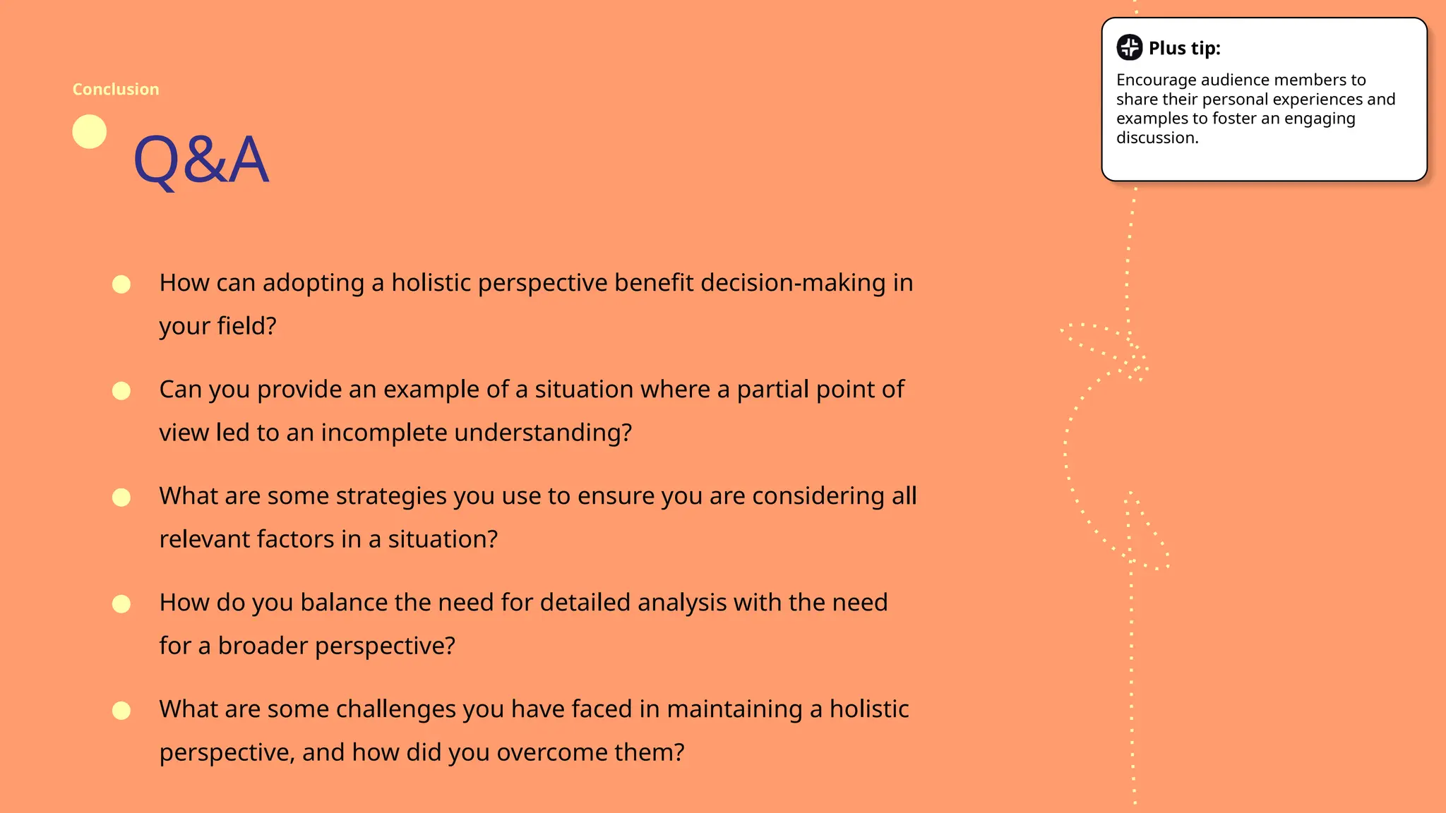 Q&A
● How can adopting a holistic perspective benefit decision-making in
your field?
● Can you provide an example of a situation where a partial point of
view led to an incomplete understanding?
● What are some strategies you use to ensure you are considering all
relevant factors in a situation?
● How do you balance the need for detailed analysis with the need
for a broader perspective?
● What are some challenges you have faced in maintaining a holistic
perspective, and how did you overcome them?
Conclusion
Plus tip:
Encourage audience members to
share their personal experiences and
examples to foster an engaging
discussion.
 